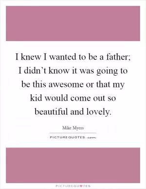 I knew I wanted to be a father; I didn’t know it was going to be this awesome or that my kid would come out so beautiful and lovely Picture Quote #1