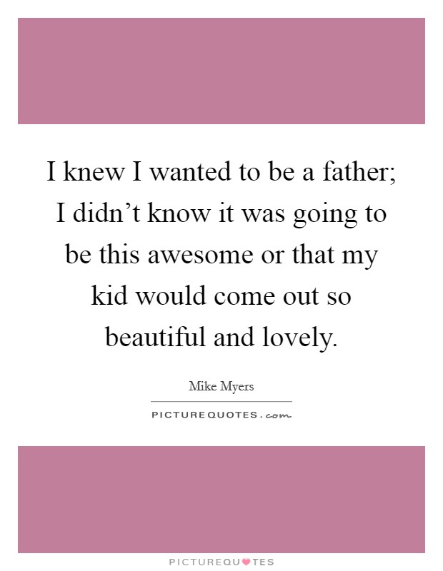 I knew I wanted to be a father; I didn't know it was going to be this awesome or that my kid would come out so beautiful and lovely. Picture Quote #1
