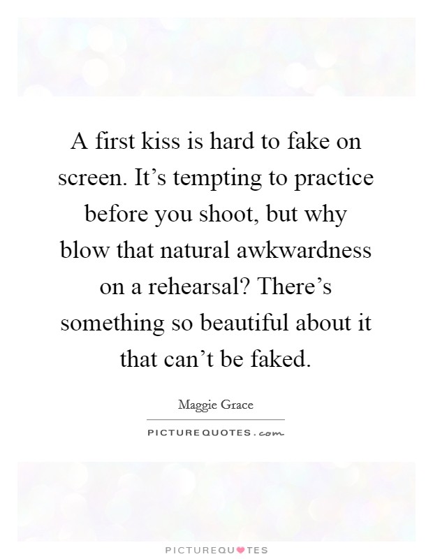 A first kiss is hard to fake on screen. It's tempting to practice before you shoot, but why blow that natural awkwardness on a rehearsal? There's something so beautiful about it that can't be faked. Picture Quote #1