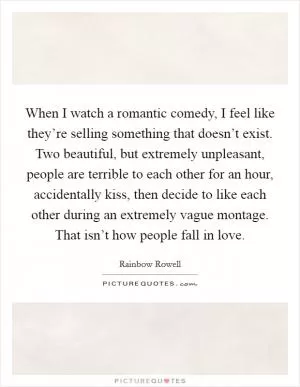 When I watch a romantic comedy, I feel like they’re selling something that doesn’t exist. Two beautiful, but extremely unpleasant, people are terrible to each other for an hour, accidentally kiss, then decide to like each other during an extremely vague montage. That isn’t how people fall in love Picture Quote #1