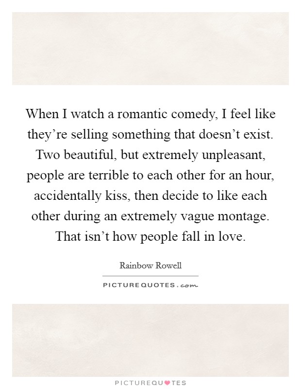 When I watch a romantic comedy, I feel like they're selling something that doesn't exist. Two beautiful, but extremely unpleasant, people are terrible to each other for an hour, accidentally kiss, then decide to like each other during an extremely vague montage. That isn't how people fall in love. Picture Quote #1