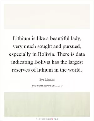 Lithium is like a beautiful lady, very much sought and pursued, especially in Bolivia. There is data indicating Bolivia has the largest reserves of lithium in the world Picture Quote #1