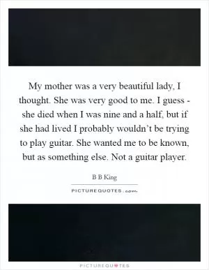 My mother was a very beautiful lady, I thought. She was very good to me. I guess - she died when I was nine and a half, but if she had lived I probably wouldn’t be trying to play guitar. She wanted me to be known, but as something else. Not a guitar player Picture Quote #1