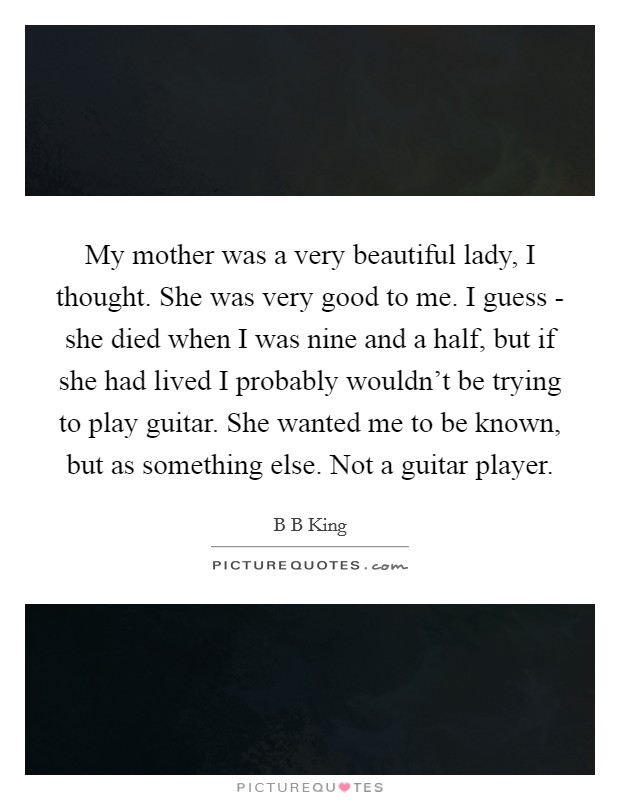My mother was a very beautiful lady, I thought. She was very good to me. I guess - she died when I was nine and a half, but if she had lived I probably wouldn't be trying to play guitar. She wanted me to be known, but as something else. Not a guitar player. Picture Quote #1