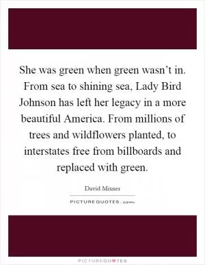 She was green when green wasn’t in. From sea to shining sea, Lady Bird Johnson has left her legacy in a more beautiful America. From millions of trees and wildflowers planted, to interstates free from billboards and replaced with green Picture Quote #1
