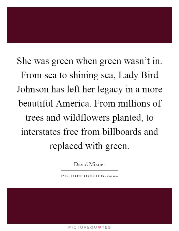 She was green when green wasn't in. From sea to shining sea, Lady Bird Johnson has left her legacy in a more beautiful America. From millions of trees and wildflowers planted, to interstates free from billboards and replaced with green. Picture Quote #1