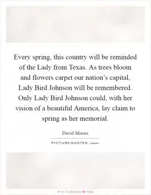 Every spring, this country will be reminded of the Lady from Texas. As trees bloom and flowers carpet our nation’s capital, Lady Bird Johnson will be remembered. Only Lady Bird Johnson could, with her vision of a beautiful America, lay claim to spring as her memorial Picture Quote #1