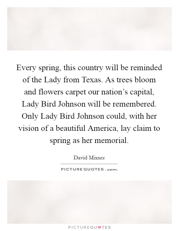 Every spring, this country will be reminded of the Lady from Texas. As trees bloom and flowers carpet our nation's capital, Lady Bird Johnson will be remembered. Only Lady Bird Johnson could, with her vision of a beautiful America, lay claim to spring as her memorial. Picture Quote #1