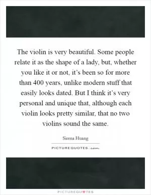 The violin is very beautiful. Some people relate it as the shape of a lady, but, whether you like it or not, it’s been so for more than 400 years, unlike modern stuff that easily looks dated. But I think it’s very personal and unique that, although each violin looks pretty similar, that no two violins sound the same Picture Quote #1