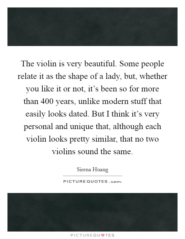 The violin is very beautiful. Some people relate it as the shape of a lady, but, whether you like it or not, it's been so for more than 400 years, unlike modern stuff that easily looks dated. But I think it's very personal and unique that, although each violin looks pretty similar, that no two violins sound the same. Picture Quote #1