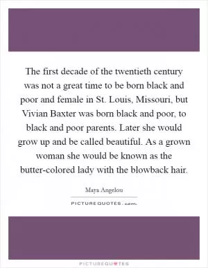 The first decade of the twentieth century was not a great time to be born black and poor and female in St. Louis, Missouri, but Vivian Baxter was born black and poor, to black and poor parents. Later she would grow up and be called beautiful. As a grown woman she would be known as the butter-colored lady with the blowback hair Picture Quote #1