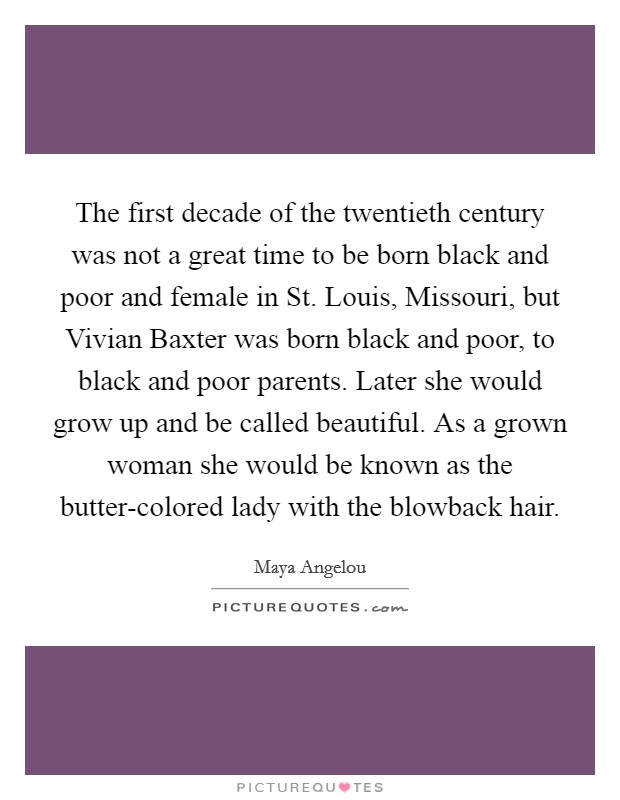 The first decade of the twentieth century was not a great time to be born black and poor and female in St. Louis, Missouri, but Vivian Baxter was born black and poor, to black and poor parents. Later she would grow up and be called beautiful. As a grown woman she would be known as the butter-colored lady with the blowback hair. Picture Quote #1