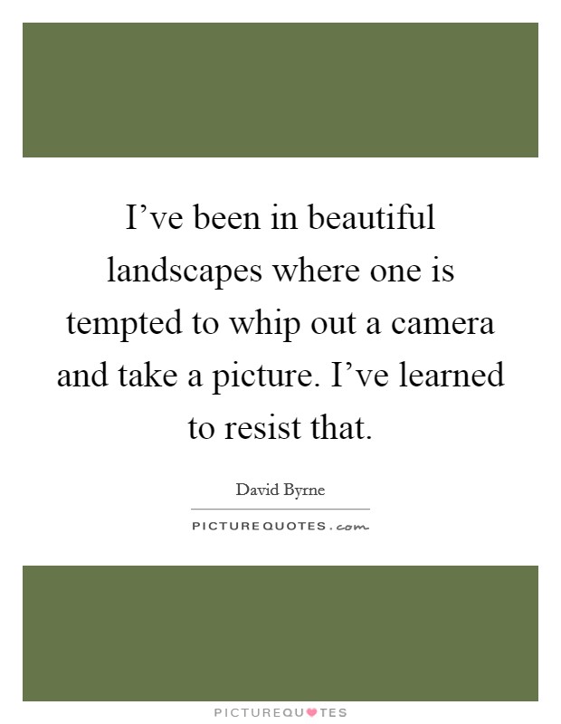 I've been in beautiful landscapes where one is tempted to whip out a camera and take a picture. I've learned to resist that. Picture Quote #1
