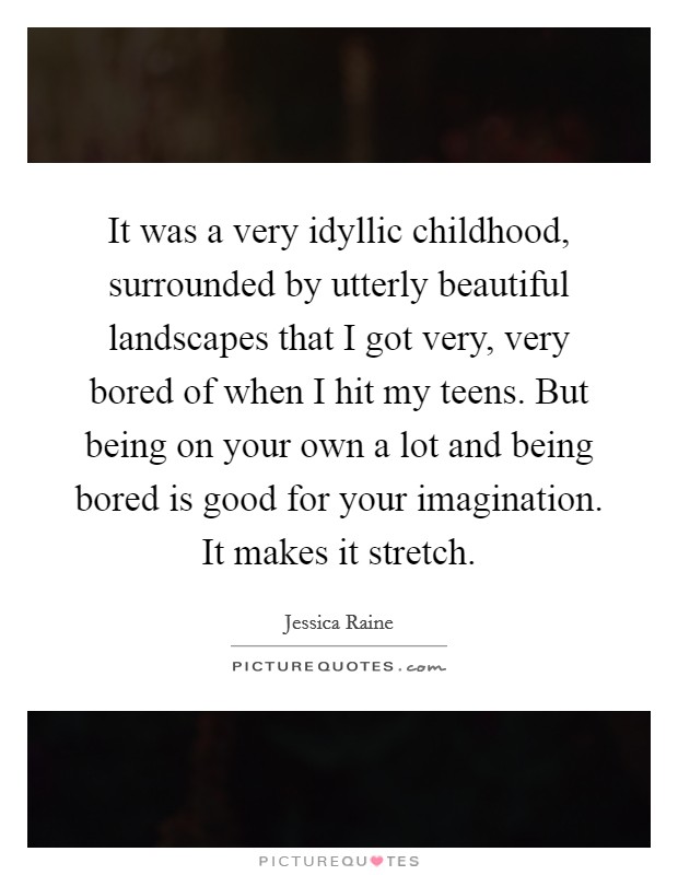 It was a very idyllic childhood, surrounded by utterly beautiful landscapes that I got very, very bored of when I hit my teens. But being on your own a lot and being bored is good for your imagination. It makes it stretch. Picture Quote #1