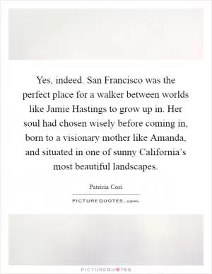 Yes, indeed. San Francisco was the perfect place for a walker between worlds like Jamie Hastings to grow up in. Her soul had chosen wisely before coming in, born to a visionary mother like Amanda, and situated in one of sunny California’s most beautiful landscapes Picture Quote #1