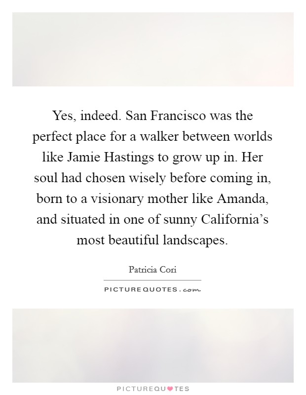 Yes, indeed. San Francisco was the perfect place for a walker between worlds like Jamie Hastings to grow up in. Her soul had chosen wisely before coming in, born to a visionary mother like Amanda, and situated in one of sunny California's most beautiful landscapes. Picture Quote #1
