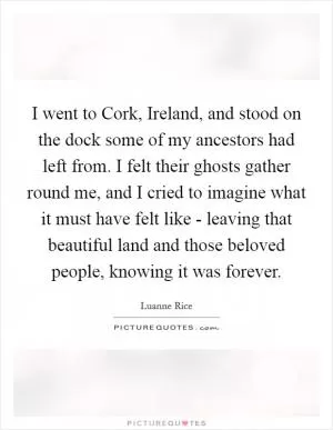 I went to Cork, Ireland, and stood on the dock some of my ancestors had left from. I felt their ghosts gather round me, and I cried to imagine what it must have felt like - leaving that beautiful land and those beloved people, knowing it was forever Picture Quote #1