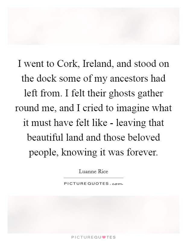I went to Cork, Ireland, and stood on the dock some of my ancestors had left from. I felt their ghosts gather round me, and I cried to imagine what it must have felt like - leaving that beautiful land and those beloved people, knowing it was forever. Picture Quote #1