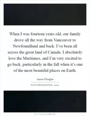 When I was fourteen years old, our family drove all the way from Vancouver to Newfoundland and back. I’ve been all across the great land of Canada. I absolutely love the Maritimes, and I’m very excited to go back, particularly in the fall when it’s one of the most beautiful places on Earth Picture Quote #1