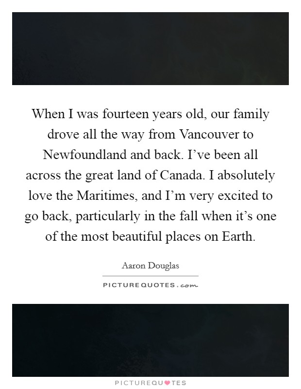 When I was fourteen years old, our family drove all the way from Vancouver to Newfoundland and back. I've been all across the great land of Canada. I absolutely love the Maritimes, and I'm very excited to go back, particularly in the fall when it's one of the most beautiful places on Earth. Picture Quote #1