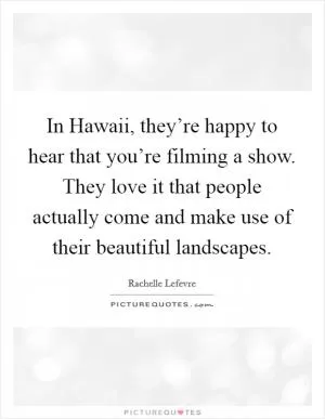 In Hawaii, they’re happy to hear that you’re filming a show. They love it that people actually come and make use of their beautiful landscapes Picture Quote #1
