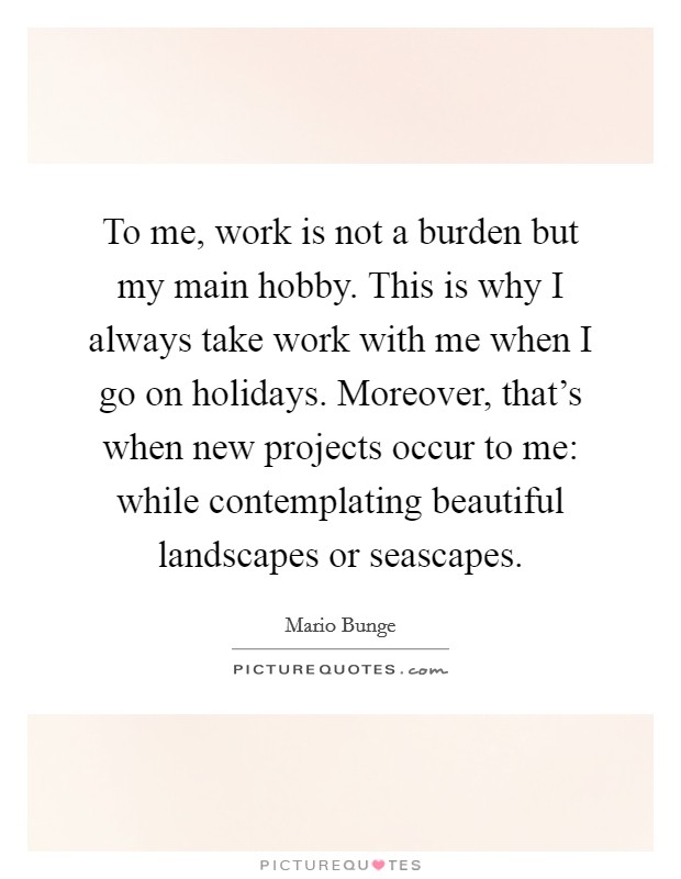 To me, work is not a burden but my main hobby. This is why I always take work with me when I go on holidays. Moreover, that's when new projects occur to me: while contemplating beautiful landscapes or seascapes. Picture Quote #1