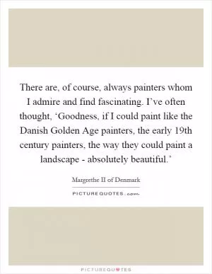 There are, of course, always painters whom I admire and find fascinating. I’ve often thought, ‘Goodness, if I could paint like the Danish Golden Age painters, the early 19th century painters, the way they could paint a landscape - absolutely beautiful.’ Picture Quote #1