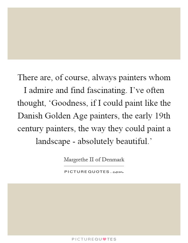 There are, of course, always painters whom I admire and find fascinating. I've often thought, ‘Goodness, if I could paint like the Danish Golden Age painters, the early 19th century painters, the way they could paint a landscape - absolutely beautiful.' Picture Quote #1