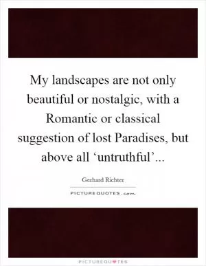 My landscapes are not only beautiful or nostalgic, with a Romantic or classical suggestion of lost Paradises, but above all ‘untruthful’ Picture Quote #1