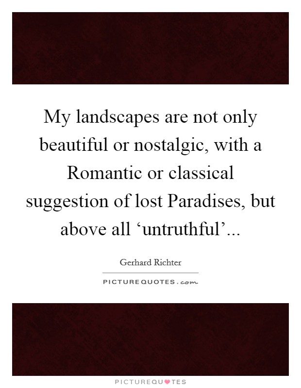 My landscapes are not only beautiful or nostalgic, with a Romantic or classical suggestion of lost Paradises, but above all ‘untruthful'... Picture Quote #1