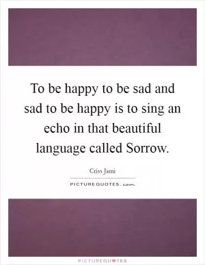 To be happy to be sad and sad to be happy is to sing an echo in that beautiful language called Sorrow Picture Quote #1