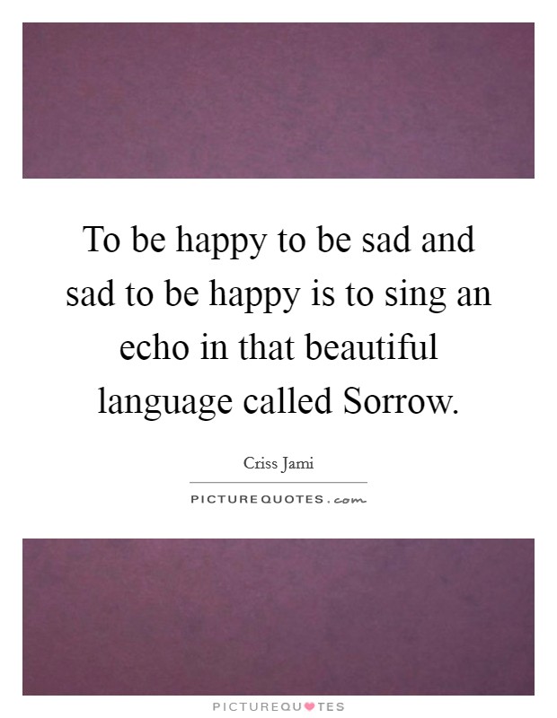 To be happy to be sad and sad to be happy is to sing an echo in that beautiful language called Sorrow. Picture Quote #1