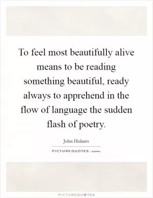 To feel most beautifully alive means to be reading something beautiful, ready always to apprehend in the flow of language the sudden flash of poetry Picture Quote #1