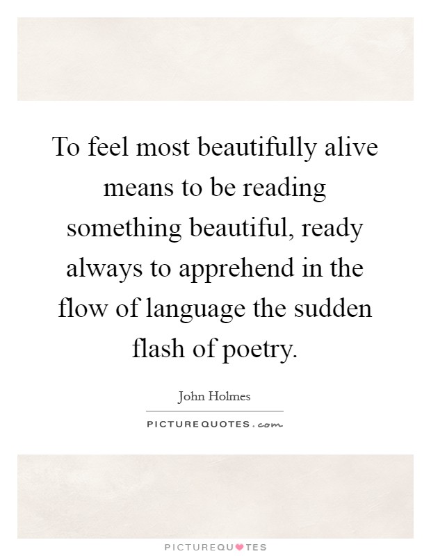 To feel most beautifully alive means to be reading something beautiful, ready always to apprehend in the flow of language the sudden flash of poetry. Picture Quote #1