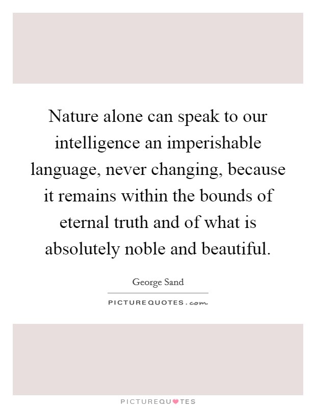Nature alone can speak to our intelligence an imperishable language, never changing, because it remains within the bounds of eternal truth and of what is absolutely noble and beautiful. Picture Quote #1