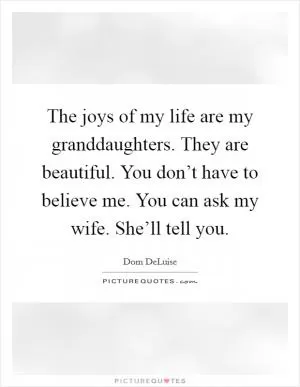 The joys of my life are my granddaughters. They are beautiful. You don’t have to believe me. You can ask my wife. She’ll tell you Picture Quote #1
