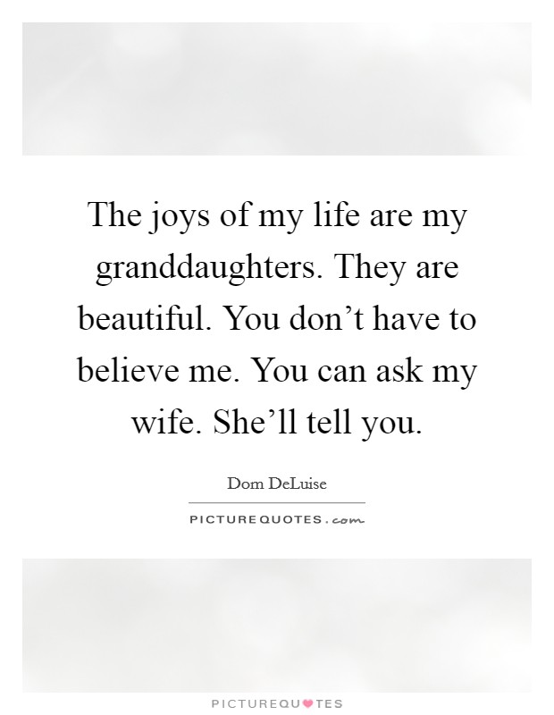 The joys of my life are my granddaughters. They are beautiful. You don't have to believe me. You can ask my wife. She'll tell you. Picture Quote #1