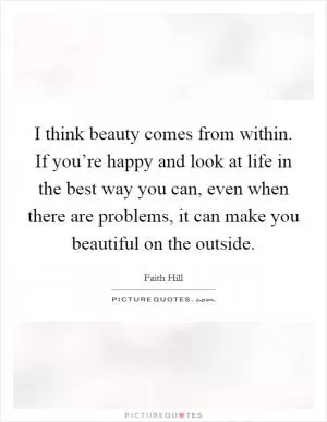 I think beauty comes from within. If you’re happy and look at life in the best way you can, even when there are problems, it can make you beautiful on the outside Picture Quote #1
