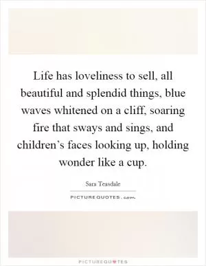 Life has loveliness to sell, all beautiful and splendid things, blue waves whitened on a cliff, soaring fire that sways and sings, and children’s faces looking up, holding wonder like a cup Picture Quote #1