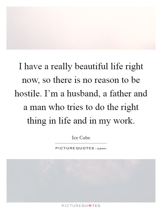 I have a really beautiful life right now, so there is no reason to be hostile. I'm a husband, a father and a man who tries to do the right thing in life and in my work. Picture Quote #1