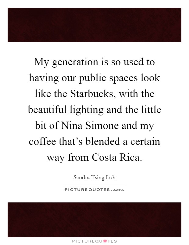 My generation is so used to having our public spaces look like the Starbucks, with the beautiful lighting and the little bit of Nina Simone and my coffee that's blended a certain way from Costa Rica. Picture Quote #1