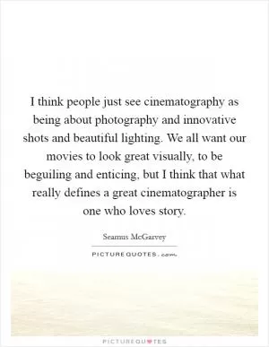 I think people just see cinematography as being about photography and innovative shots and beautiful lighting. We all want our movies to look great visually, to be beguiling and enticing, but I think that what really defines a great cinematographer is one who loves story Picture Quote #1