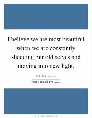 I believe we are most beautiful when we are constantly shedding our old selves and moving into new light Picture Quote #1