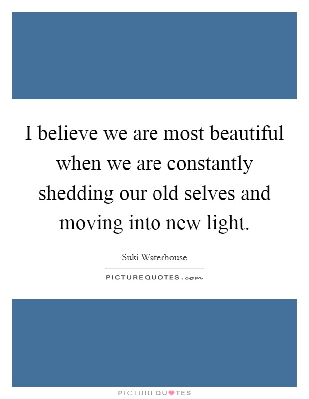 I believe we are most beautiful when we are constantly shedding our old selves and moving into new light. Picture Quote #1