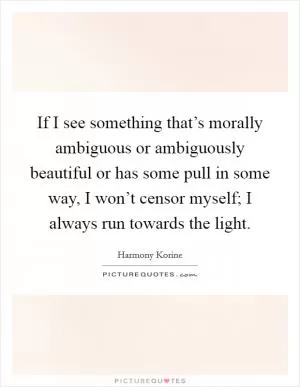If I see something that’s morally ambiguous or ambiguously beautiful or has some pull in some way, I won’t censor myself; I always run towards the light Picture Quote #1