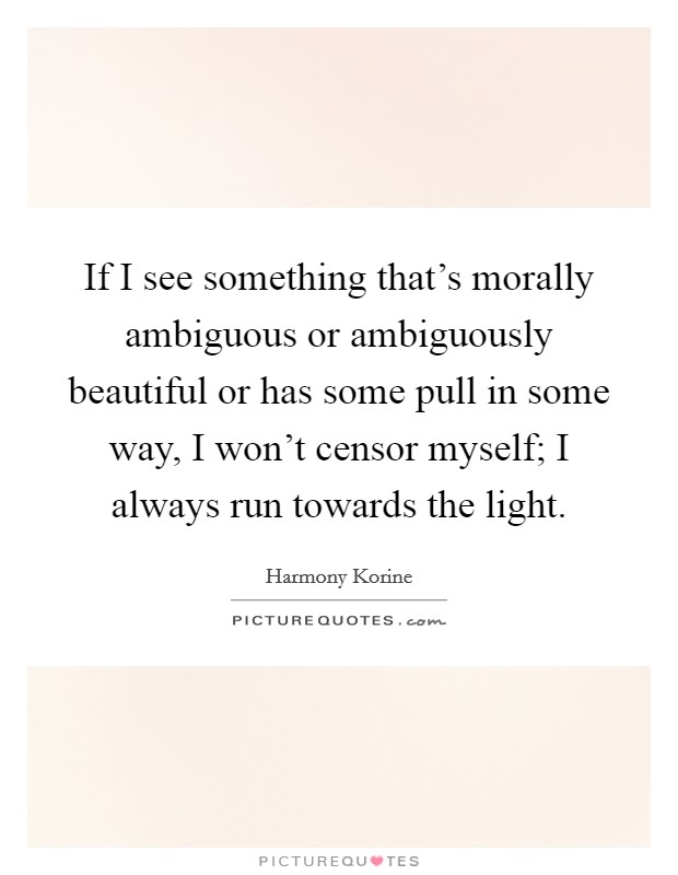If I see something that's morally ambiguous or ambiguously beautiful or has some pull in some way, I won't censor myself; I always run towards the light. Picture Quote #1