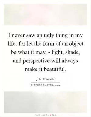 I never saw an ugly thing in my life: for let the form of an object be what it may, - light, shade, and perspective will always make it beautiful Picture Quote #1