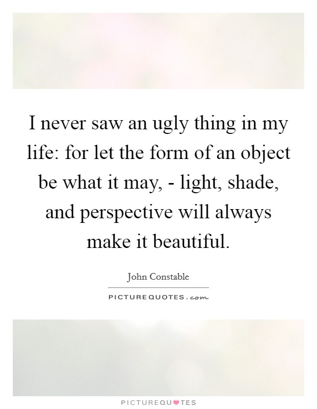 I never saw an ugly thing in my life: for let the form of an object be what it may, - light, shade, and perspective will always make it beautiful. Picture Quote #1