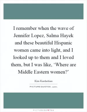 I remember when the wave of Jennifer Lopez, Salma Hayek and these beautiful Hispanic women came into light, and I looked up to them and I loved them, but I was like, ‘Where are Middle Eastern women?’ Picture Quote #1