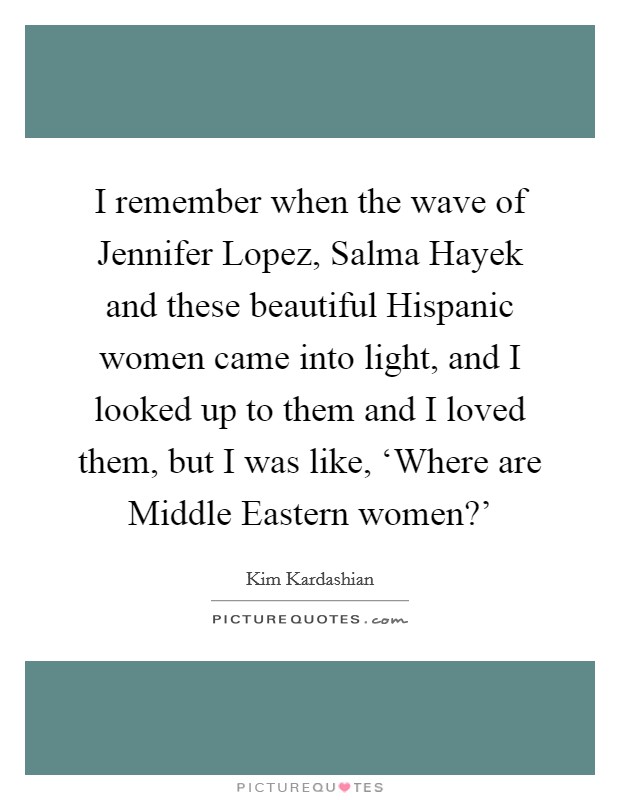 I remember when the wave of Jennifer Lopez, Salma Hayek and these beautiful Hispanic women came into light, and I looked up to them and I loved them, but I was like, ‘Where are Middle Eastern women?' Picture Quote #1